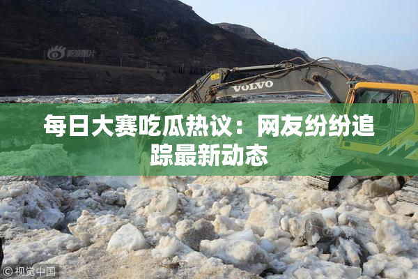 每日大赛吃瓜热议：网友纷纷追踪最新动态