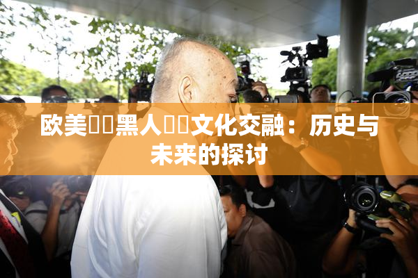欧美❌‌黑人❌‌文化交融：历史与未来的探讨
