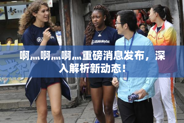 啊灬啊灬啊灬重磅消息发布，深入解析新动态！