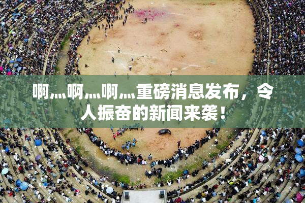 啊灬啊灬啊灬重磅消息发布，令人振奋的新闻来袭！