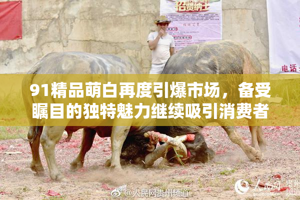 91精品萌白再度引爆市场，备受瞩目的独特魅力继续吸引消费者关注
