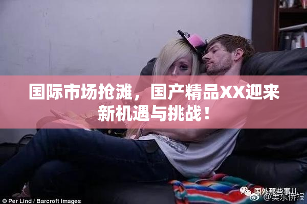 国际市场抢滩，国产精品XX迎来新机遇与挑战！