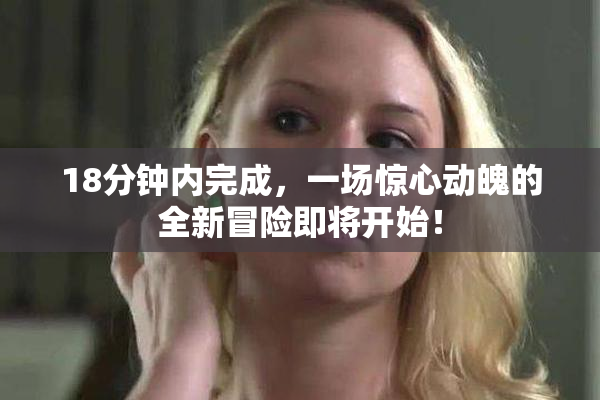 18分钟内完成，一场惊心动魄的全新冒险即将开始！