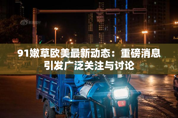 91嫩草欧美最新动态：重磅消息引发广泛关注与讨论