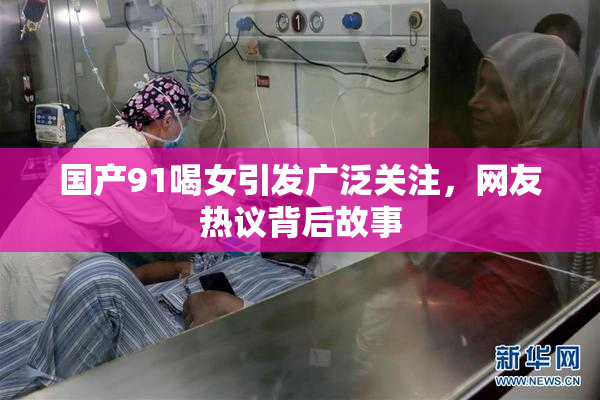 国产91喝女引发广泛关注，网友热议背后故事