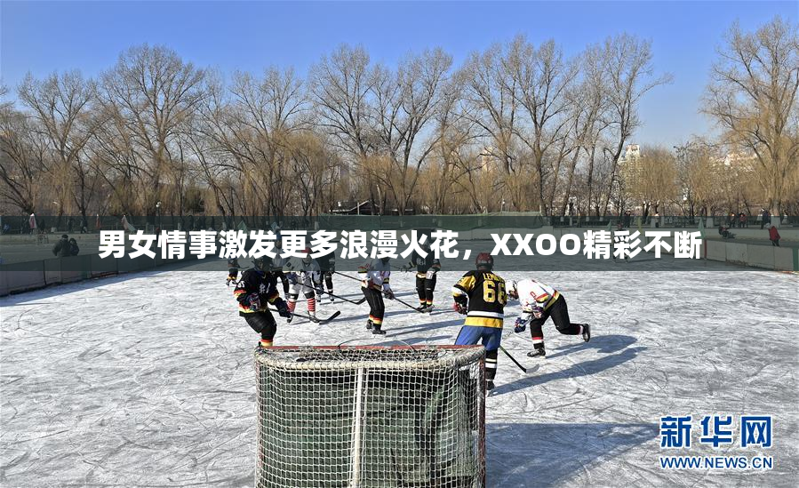 男女情事激发更多浪漫火花，XXOO精彩不断