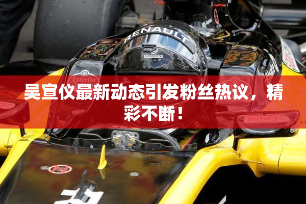 吴宣仪最新动态引发粉丝热议，精彩不断！