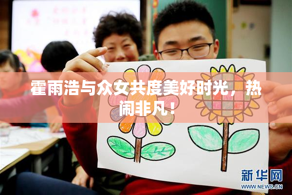 霍雨浩与众女共度美好时光，热闹非凡！