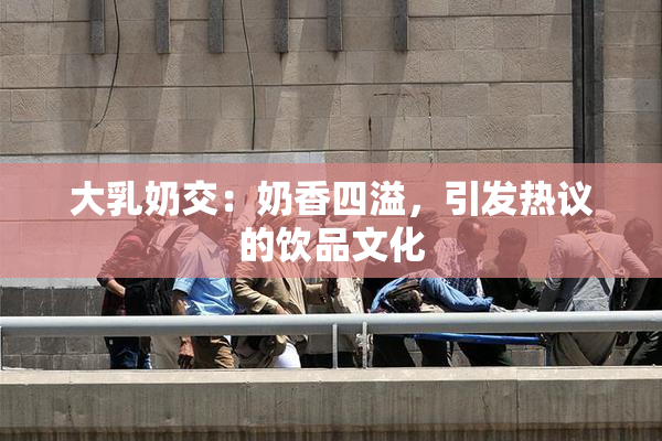 大乳奶交：奶香四溢，引发热议的饮品文化