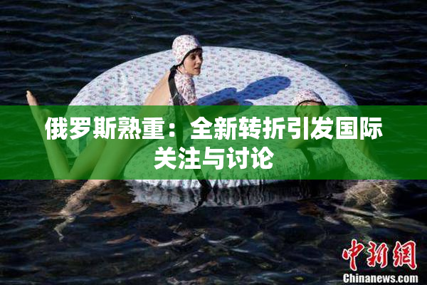 俄罗斯熟重：全新转折引发国际关注与讨论