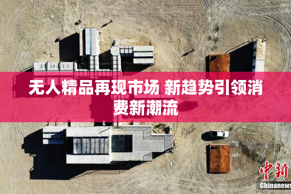 无人精品再现市场 新趋势引领消费新潮流