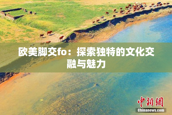 欧美脚交fo：探索独特的文化交融与魅力