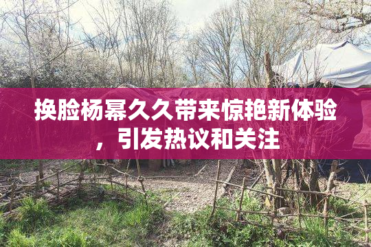 换脸杨幂久久带来惊艳新体验，引发热议和关注