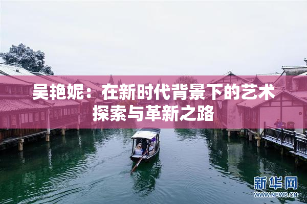 吴艳妮：在新时代背景下的艺术探索与革新之路
