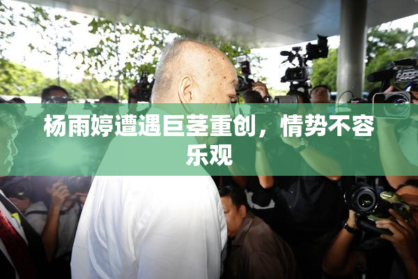 杨雨婷遭遇巨茎重创，情势不容乐观