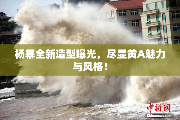 杨幂全新造型曝光，尽显黄A魅力与风格！