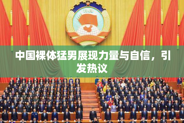中国裸体猛男展现力量与自信，引发热议