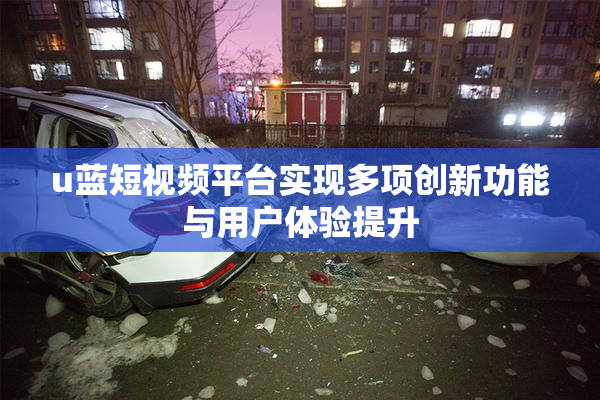 u蓝短视频平台实现多项创新功能与用户体验提升