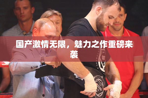 国产激情无限，魅力之作重磅来袭