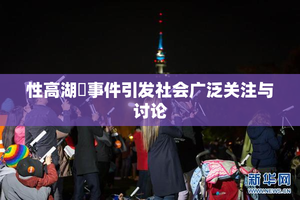 性高湖婬事件引发社会广泛关注与讨论