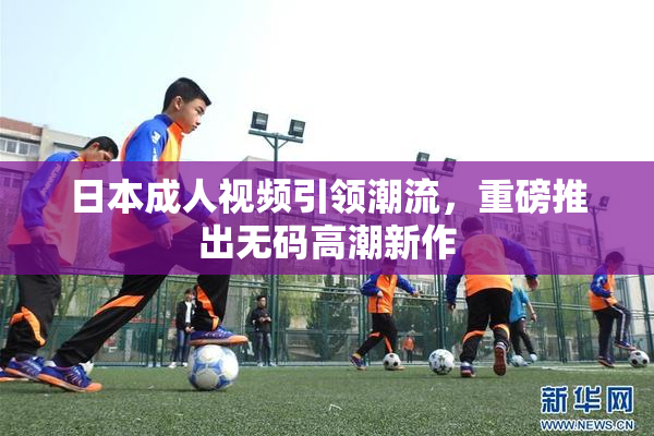 日本成人视频引领潮流，重磅推出无码高潮新作