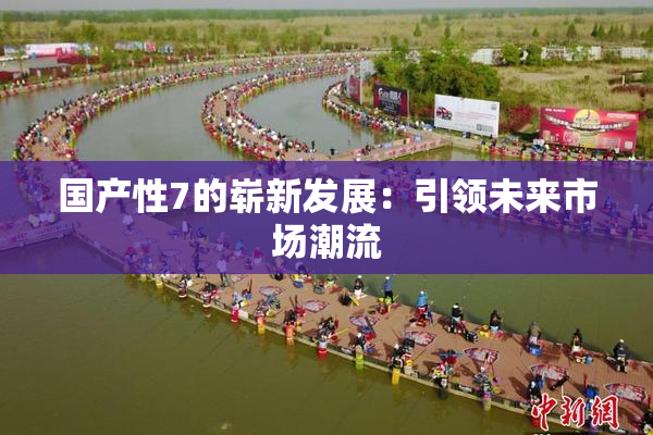 国产性7的崭新发展：引领未来市场潮流