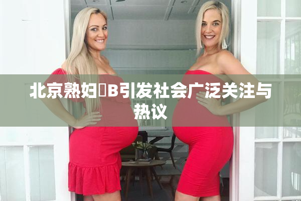 北京熟妇槡B引发社会广泛关注与热议