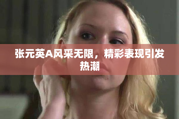 张元英A风采无限，精彩表现引发热潮