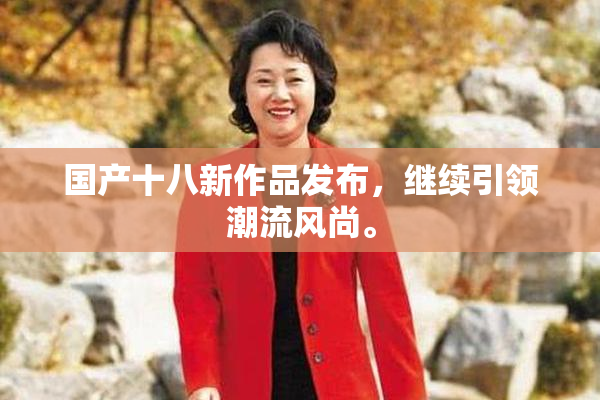 国产十八新作品发布，继续引领潮流风尚。