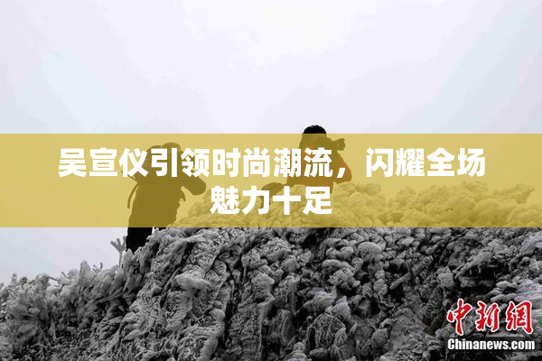 吴宣仪引领时尚潮流，闪耀全场魅力十足