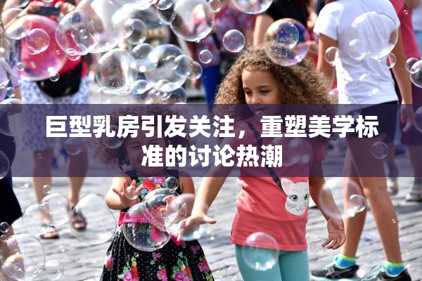 巨型乳房引发关注，重塑美学标准的讨论热潮