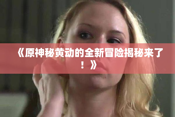 《原神秘黄动的全新冒险揭秘来了！》