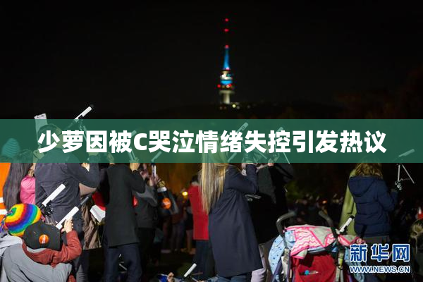 少萝因被C哭泣情绪失控引发热议