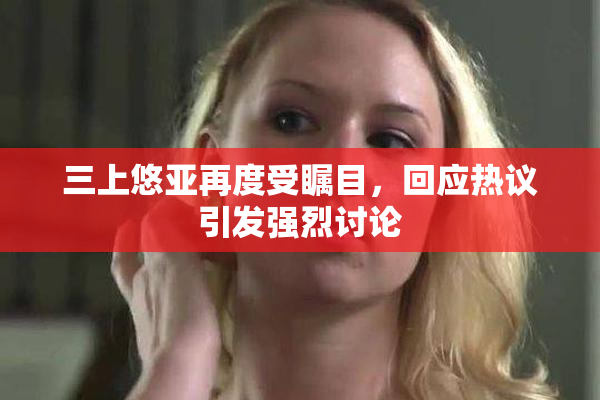 三上悠亚再度受瞩目，回应热议引发强烈讨论