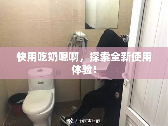 快用吃奶嗯啊，探索全新使用体验！