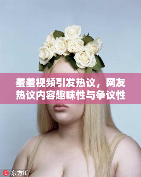 羞羞视频引发热议，网友热议内容趣味性与争议性并存