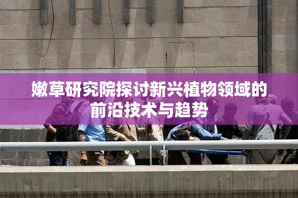 嫩草研究院探讨新兴植物领域的前沿技术与趋势