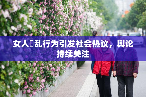 女人婬乱行为引发社会热议，舆论持续关注