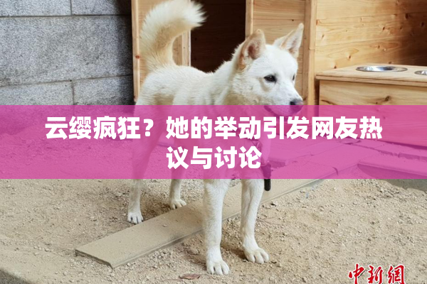 云缨疯狂？她的举动引发网友热议与讨论