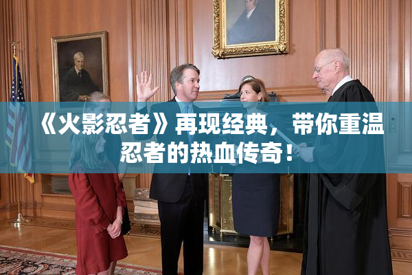 《火影忍者》再现经典，带你重温忍者的热血传奇！