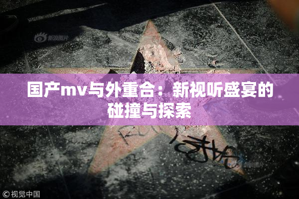 国产mv与外重合：新视听盛宴的碰撞与探索
