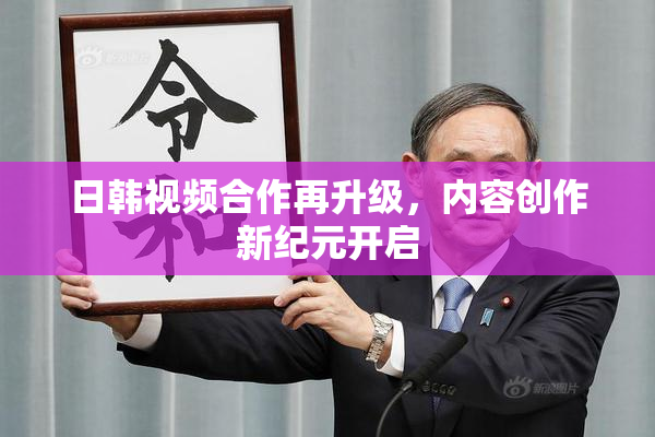 日韩视频合作再升级，内容创作新纪元开启