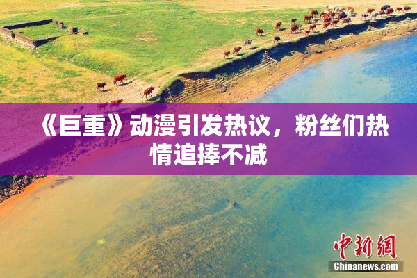 《巨重》动漫引发热议，粉丝们热情追捧不减