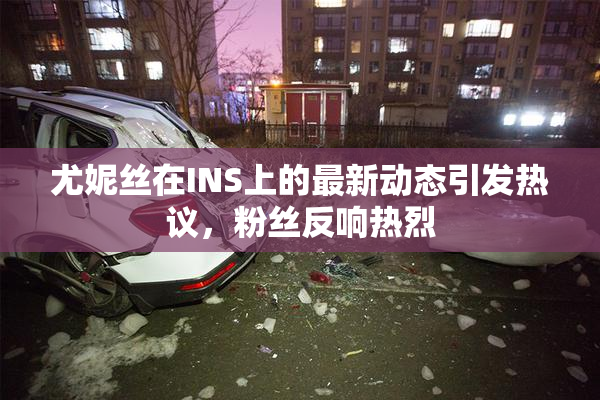 尤妮丝在INS上的最新动态引发热议，粉丝反响热烈