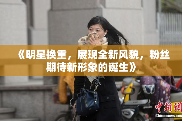 《明星换重，展现全新风貌，粉丝期待新形象的诞生》