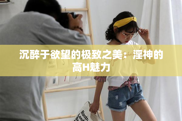 沉醉于欲望的极致之美：淫神的高H魅力