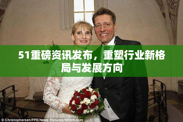 51重磅资讯发布，重塑行业新格局与发展方向