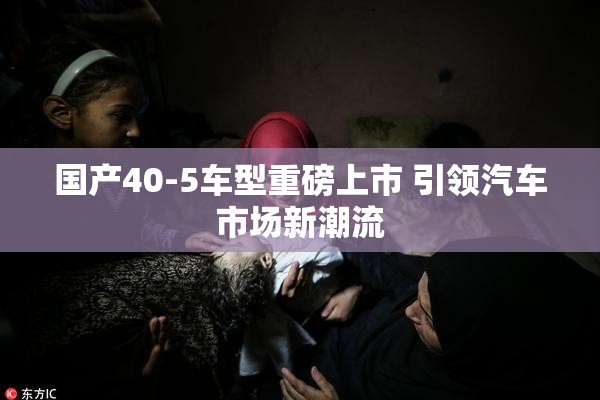 国产40-5车型重磅上市 引领汽车市场新潮流