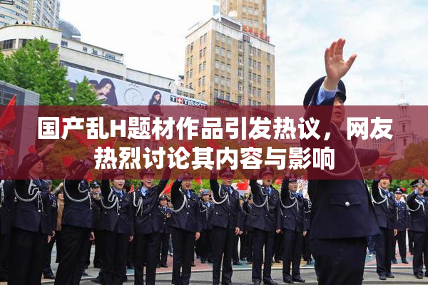 国产乱H题材作品引发热议，网友热烈讨论其内容与影响