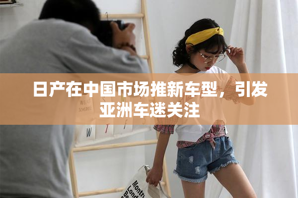 日产在中国市场推新车型，引发亚洲车迷关注